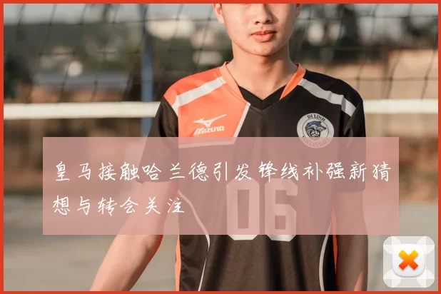 皇马接触哈兰德引发锋线补强新猜想与转会关注
