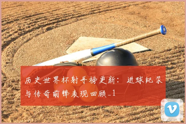历史世界杯射手榜更新:进球纪录与传奇前锋表现回顾_1