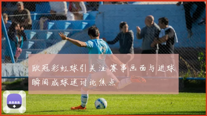 欧冠彩虹球引关注 赛事画面与进球瞬间成球迷讨论焦点