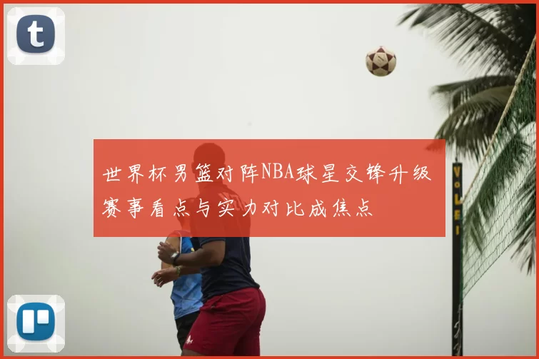 世界杯男篮对阵NBA球星交锋升级 赛事看点与实力对比成焦点
