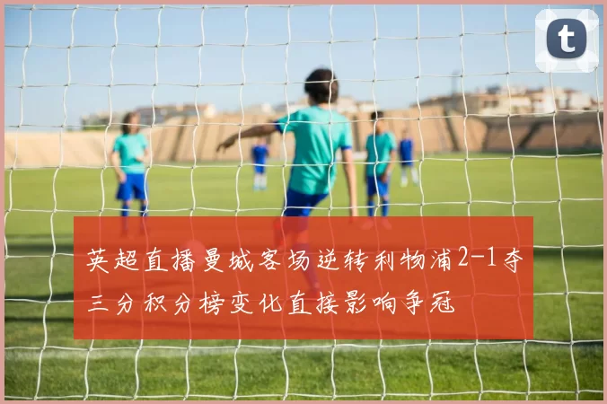 英超直播曼城客场逆转利物浦2-1夺三分积分榜变化直接影响争冠
