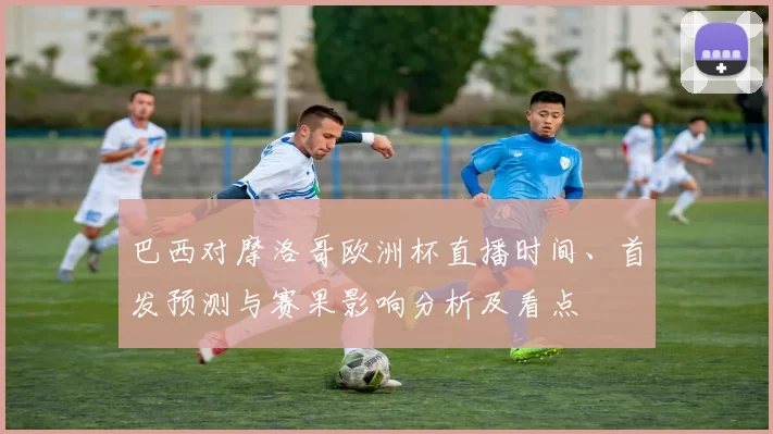 巴西对摩洛哥欧洲杯直播时间、首发预测与赛果影响分析及看点