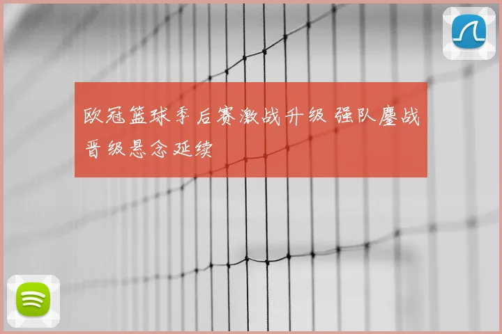 欧冠篮球季后赛激战升级 强队鏖战晋级悬念延续