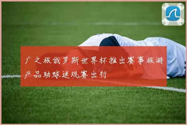广之旅俄罗斯世界杯推出赛事旅游产品助球迷观赛出行