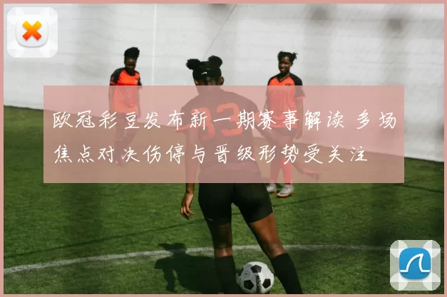 欧冠彩豆发布新一期赛事解读 多场焦点对决伤停与晋级形势受关注