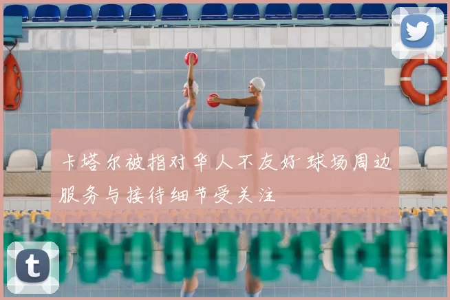卡塔尔被指对华人不友好 球场周边服务与接待细节受关注