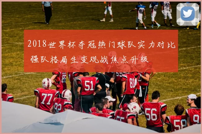 2018世界杯夺冠热门球队实力对比 强队格局生变观战焦点升级