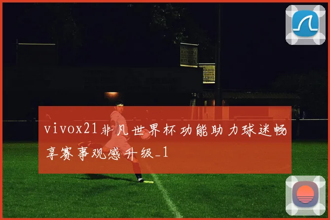 vivox21非凡世界杯功能助力球迷畅享赛事观感升级_1