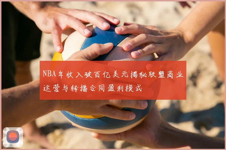 NBA年收入破百亿美元揭秘联盟商业运营与转播合同盈利模式