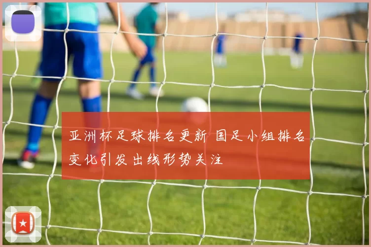 亚洲杯足球排名更新 国足小组排名变化引发出线形势关注