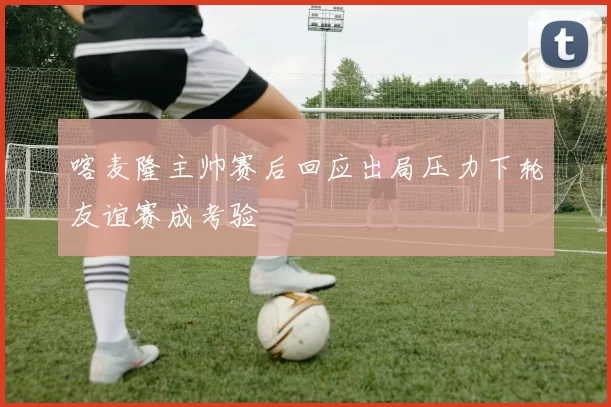 喀麦隆主帅赛后回应出局压力下轮友谊赛成考验