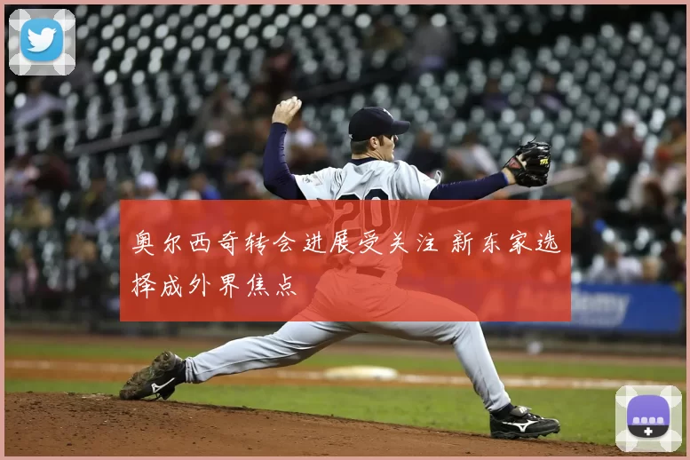 奥尔西奇转会进展受关注 新东家选择成外界焦点