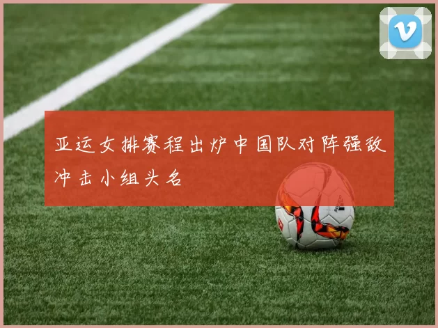 亚运女排赛程出炉中国队对阵强敌冲击小组头名