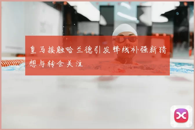 皇马接触哈兰德引发锋线补强新猜想与转会关注