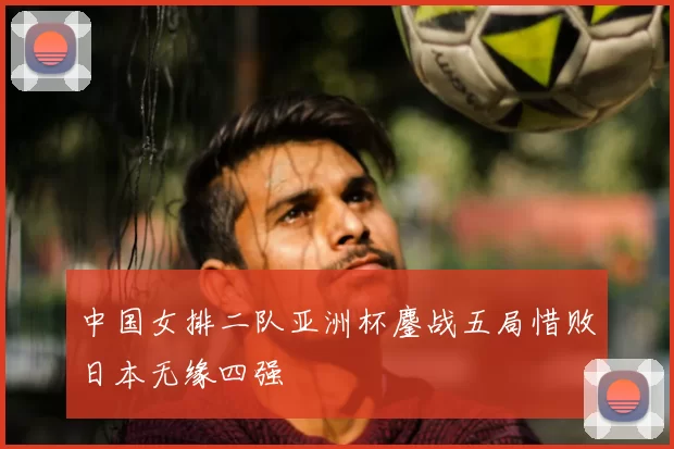 中国女排二队亚洲杯鏖战五局惜败日本无缘四强