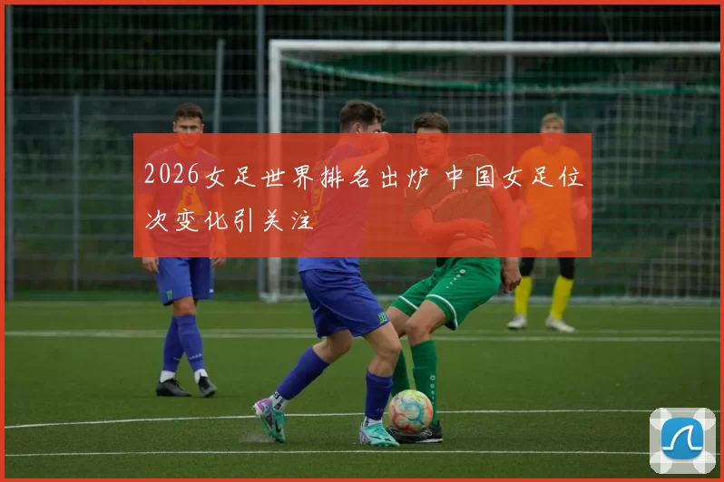 2026女足世界排名出炉 中国女足位次变化引关注