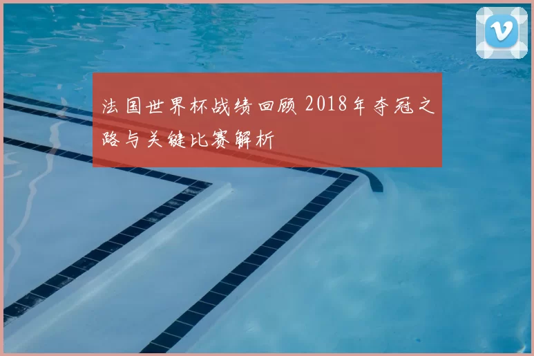 法国世界杯战绩回顾 2018年夺冠之路与关键比赛解析