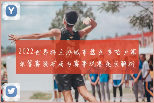 2022世界杯主办城市盘点 多哈卢塞尔等赛场布局与赛事观赛亮点解析