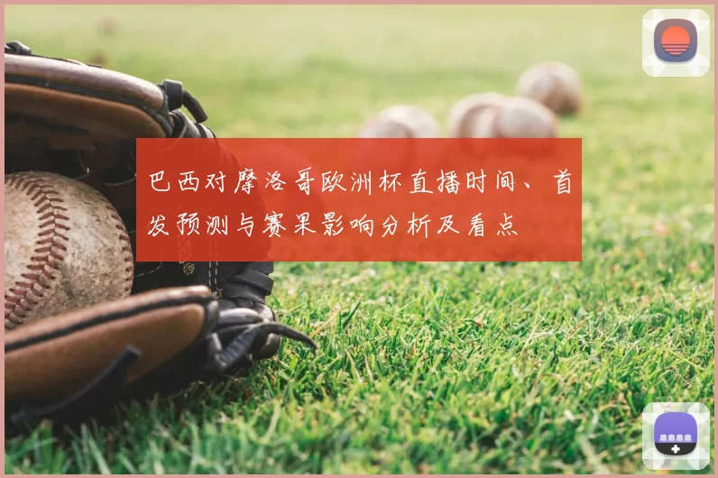 巴西对摩洛哥欧洲杯直播时间、首发预测与赛果影响分析及看点