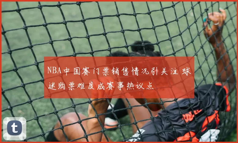 NBA中国赛门票销售情况引关注 球迷购票难度成赛事热议点