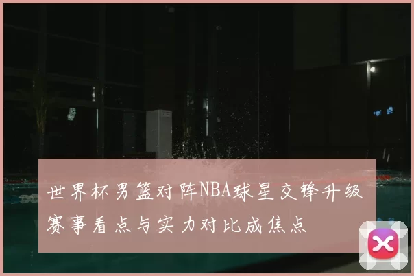 世界杯男篮对阵NBA球星交锋升级 赛事看点与实力对比成焦点