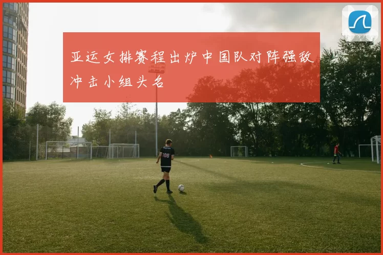 亚运女排赛程出炉中国队对阵强敌冲击小组头名