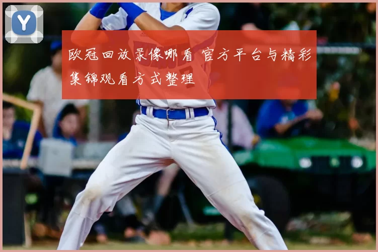 欧冠回放录像哪看 官方平台与精彩集锦观看方式整理