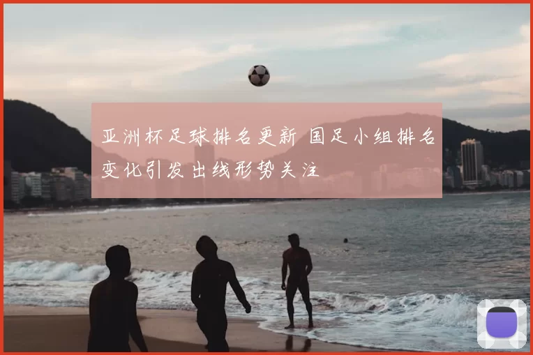 亚洲杯足球排名更新 国足小组排名变化引发出线形势关注