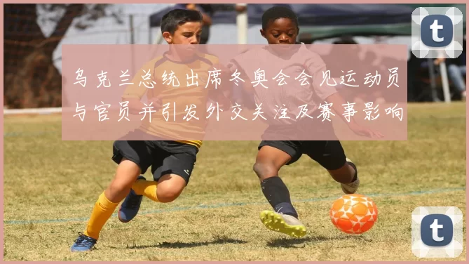 乌克兰总统出席冬奥会会见运动员与官员并引发外交关注及赛事影响