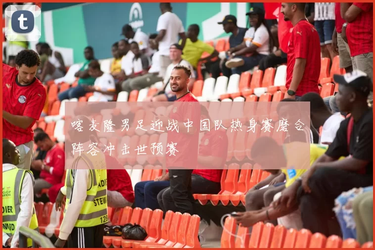 喀麦隆男足迎战中国队热身赛磨合阵容冲击世预赛