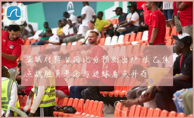 亚眠对阵甘冈比分预测出炉 法乙焦点战胜负悬念与进球看点并存