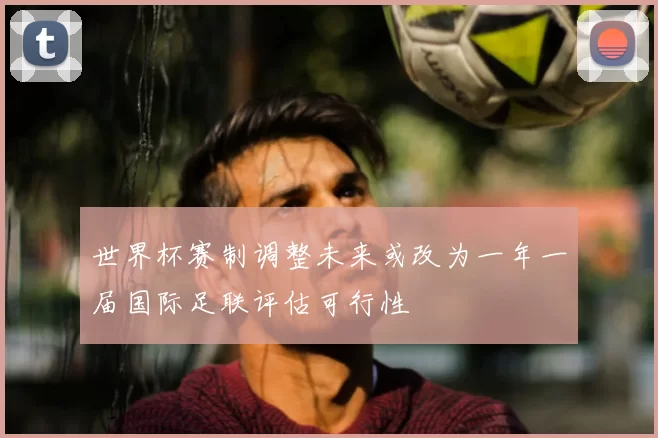 世界杯赛制调整未来或改为一年一届国际足联评估可行性