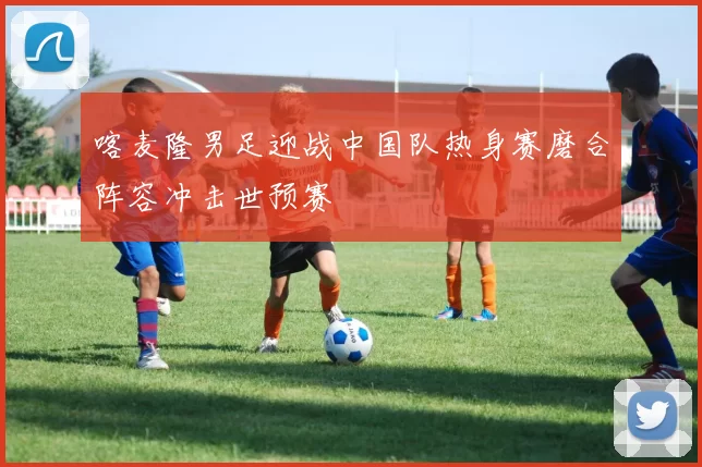 喀麦隆男足迎战中国队热身赛磨合阵容冲击世预赛